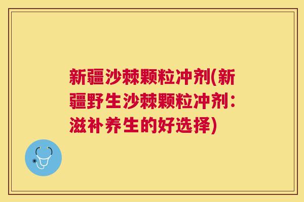 新疆沙棘颗粒冲剂(新疆野生沙棘颗粒冲剂：滋补养生的好选择)