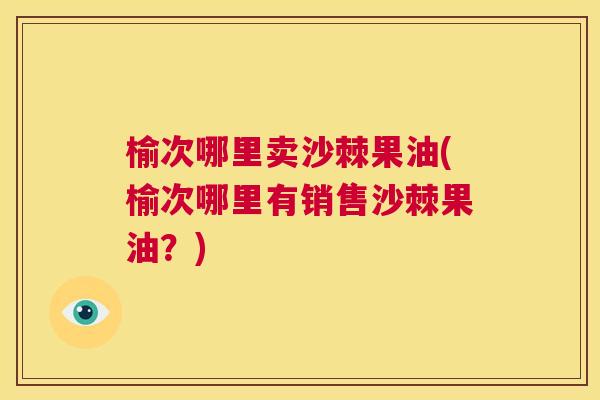 榆次哪里卖沙棘果油(榆次哪里有销售沙棘果油？)