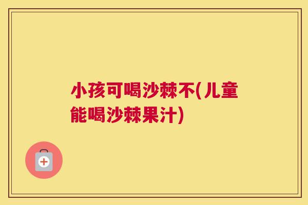 小孩可喝沙棘不(儿童能喝沙棘果汁)