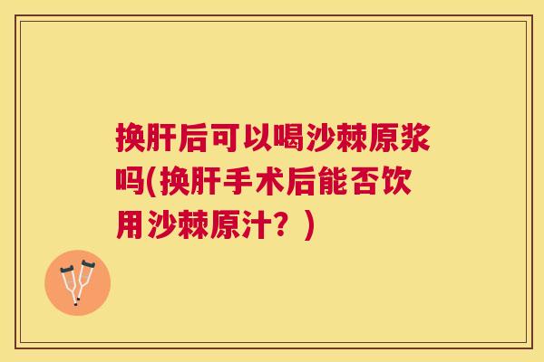 换肝后可以喝沙棘原浆吗(换肝手术后能否饮用沙棘原汁？)