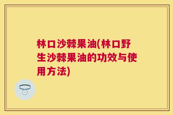 林口沙棘果油(林口野生沙棘果油的功效与使用方法)