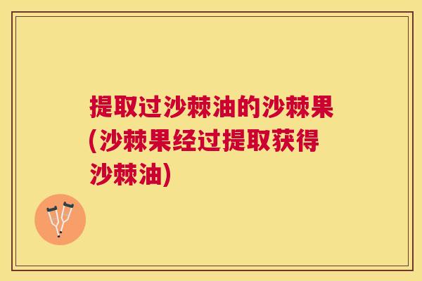 提取过沙棘油的沙棘果(沙棘果经过提取获得沙棘油)