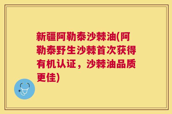 新疆阿勒泰沙棘油(阿勒泰野生沙棘首次获得有机认证，沙棘油品质更佳)