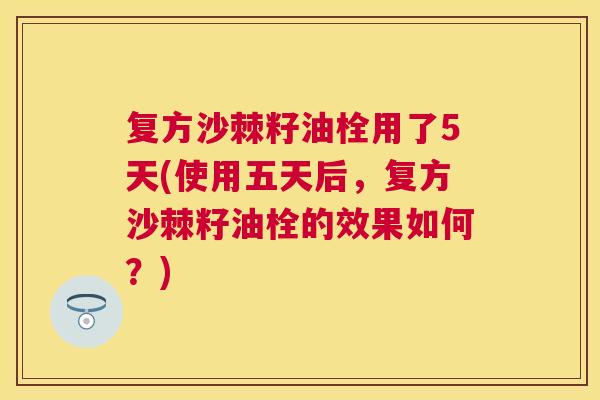复方沙棘籽油栓用了5天(使用五天后，复方沙棘籽油栓的效果如何？)