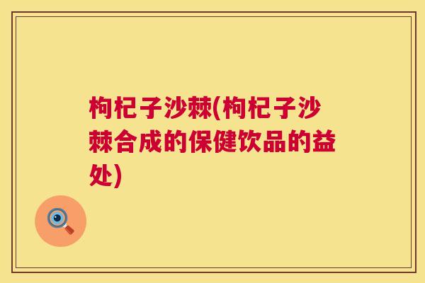 枸杞子沙棘(枸杞子沙棘合成的保健饮品的益处)