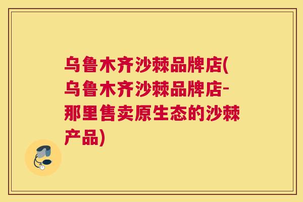 乌鲁木齐沙棘品牌店(乌鲁木齐沙棘品牌店-那里售卖原生态的沙棘产品)