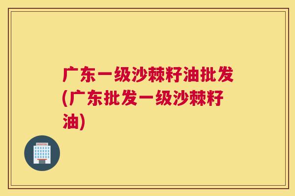 广东一级沙棘籽油批发(广东批发一级沙棘籽油)