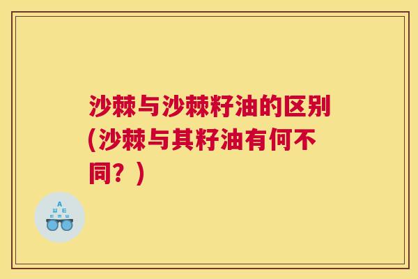 沙棘与沙棘籽油的区别(沙棘与其籽油有何不同？)