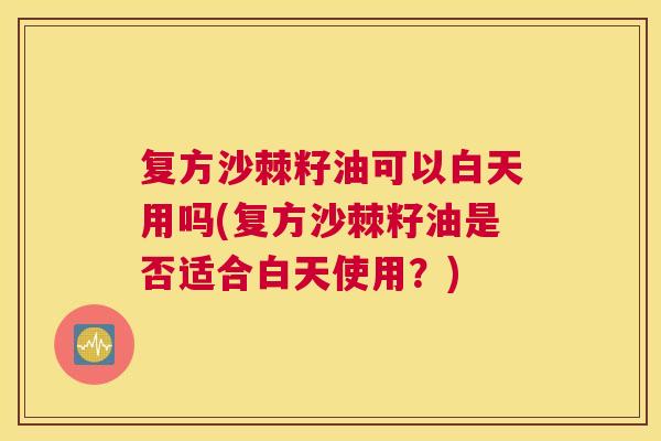 复方沙棘籽油可以白天用吗(复方沙棘籽油是否适合白天使用？)