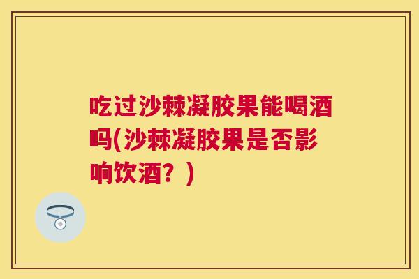 吃过沙棘凝胶果能喝酒吗(沙棘凝胶果是否影响饮酒?)