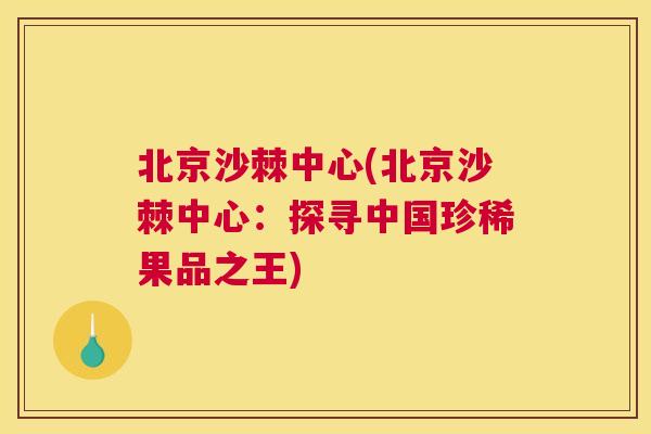 北京沙棘中心(北京沙棘中心：探寻中国珍稀果品之王)
