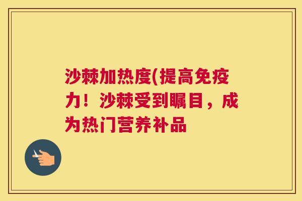 沙棘加热度(提高免疫力！沙棘受到瞩目，成为热门营养补品