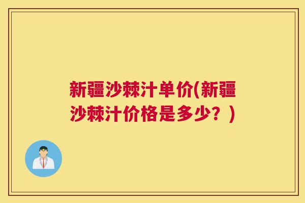新疆沙棘汁单价(新疆沙棘汁价格是多少？)