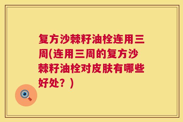 复方沙棘籽油栓连用三周(连用三周的复方沙棘籽油栓对皮肤有哪些好处？)
