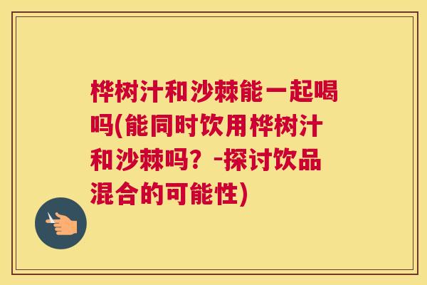 桦树汁和沙棘能一起喝吗(能同时饮用桦树汁和沙棘吗？－探讨饮品混合的可能性)