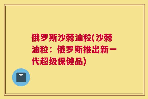 俄罗斯沙棘油粒(沙棘油粒：俄罗斯推出新一代超级保健品)