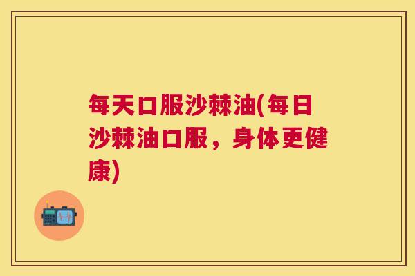 每天口服沙棘油(每日沙棘油口服，身体更健康)