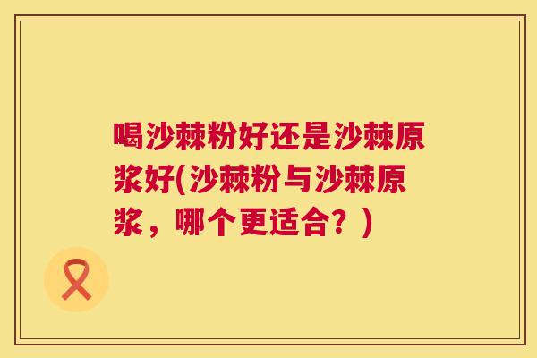 喝沙棘粉好还是沙棘原浆好(沙棘粉与沙棘原浆，哪个更适合？)