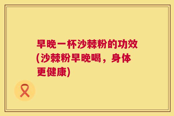 早晚一杯沙棘粉的功效(沙棘粉早晚喝，身体更健康)