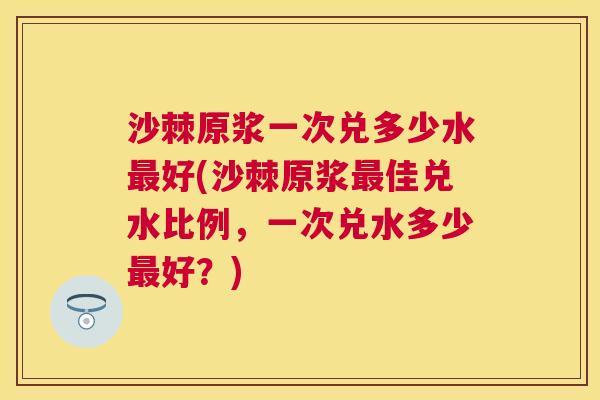 沙棘原浆一次兑多少水最好(沙棘原浆最佳兑水比例，一次兑水多少最好？)
