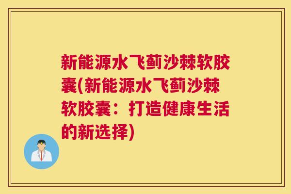 新能源水飞蓟沙棘软胶囊(新能源水飞蓟沙棘软胶囊：打造健康生活的新选择)