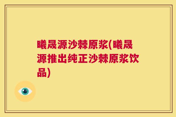 曦晟源沙棘原浆(曦晟源推出纯正沙棘原浆饮品)
