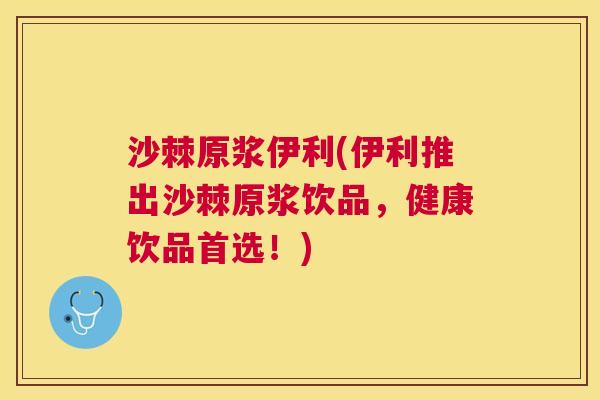 沙棘原浆伊利(伊利推出沙棘原浆饮品，健康饮品首选！)