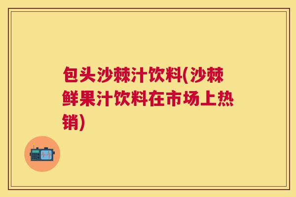 包头沙棘汁饮料(沙棘鲜果汁饮料在市场上热销)