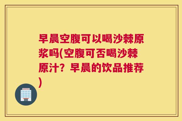 早晨空腹可以喝沙棘原浆吗(空腹可否喝沙棘原汁？早晨的饮品推荐)