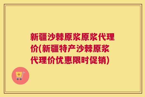 新疆沙棘原浆原浆代理价(新疆特产沙棘原浆代理价优惠限时促销)