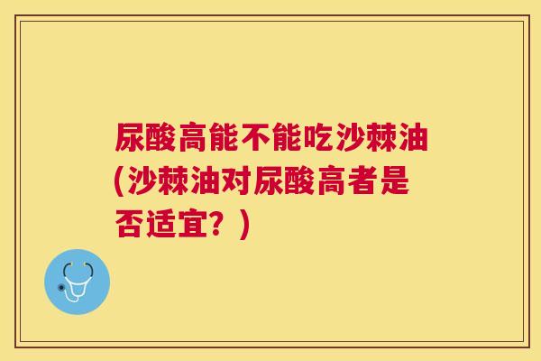 尿酸高能不能吃沙棘油(沙棘油对尿酸高者是否适宜？)