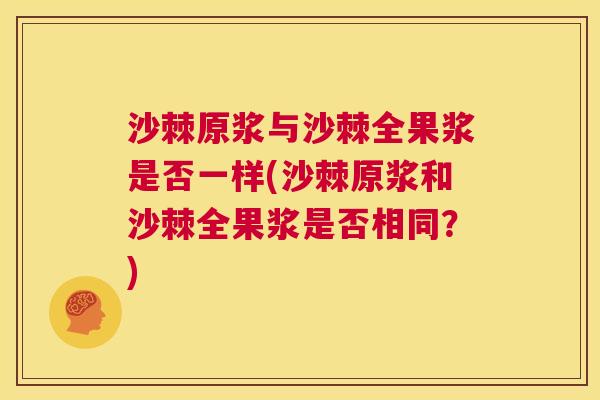 沙棘原浆与沙棘全果浆是否一样(沙棘原浆和沙棘全果浆是否相同?)