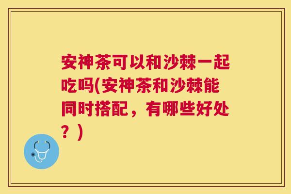 安神茶可以和沙棘一起吃吗(安神茶和沙棘能同时搭配，有哪些好处？)