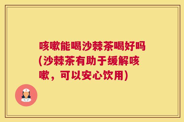 咳嗽能喝沙棘茶喝好吗(沙棘茶有助于缓解咳嗽，可以安心饮用)