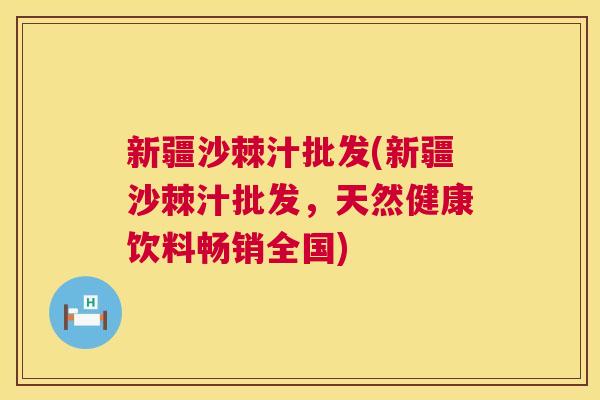 新疆沙棘汁批发(新疆沙棘汁批发，天然健康饮料畅销全国)