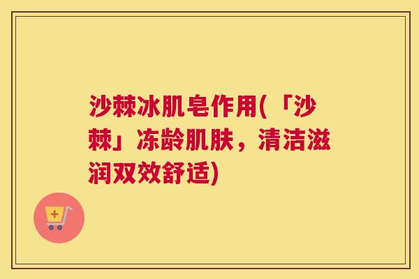 沙棘冰肌皂作用(「沙棘」冻龄肌肤，清洁滋润双效舒适)
