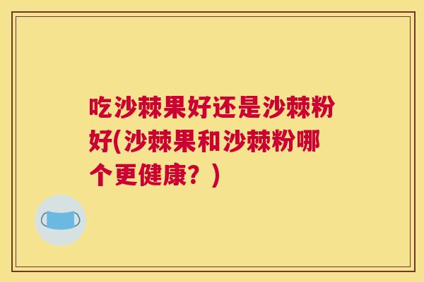 吃沙棘果好还是沙棘粉好(沙棘果和沙棘粉哪个更健康？)