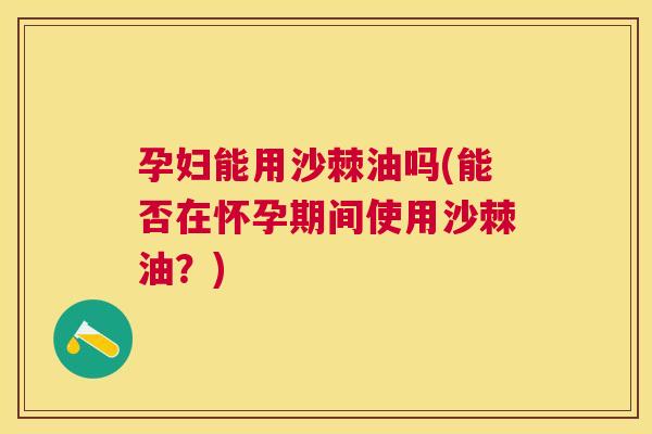 孕妇能用沙棘油吗(能否在怀孕期间使用沙棘油？)