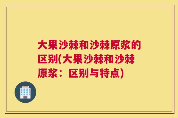 大果沙棘和沙棘原浆的区别(大果沙棘和沙棘原浆：区别与特点)