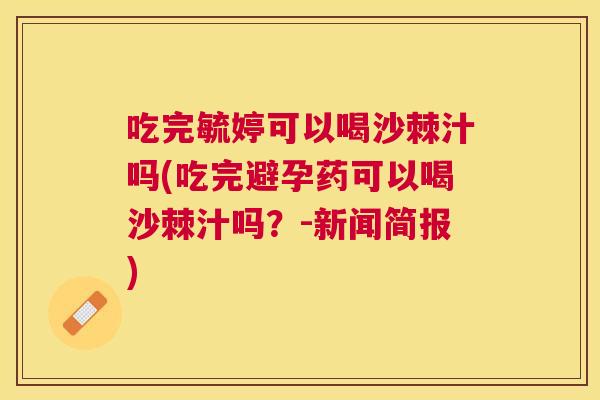 吃完毓婷可以喝沙棘汁吗(吃完避孕药可以喝沙棘汁吗？-新闻简报)