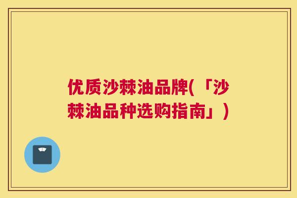 优质沙棘油品牌(「沙棘油品种选购指南」)