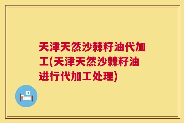 天津天然沙棘籽油代加工(天津天然沙棘籽油进行代加工处理)