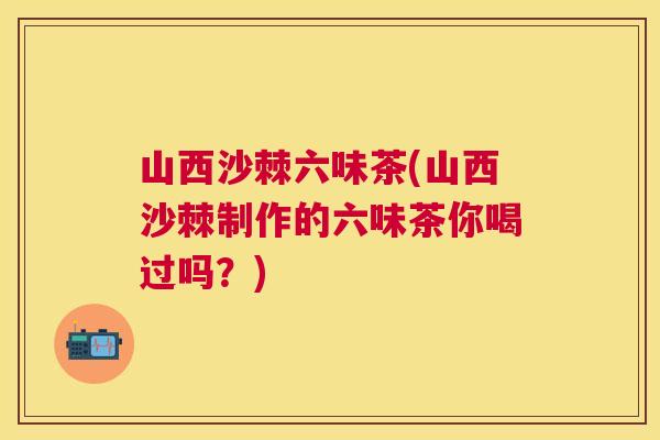 山西沙棘六味茶(山西沙棘制作的六味茶你喝过吗？)