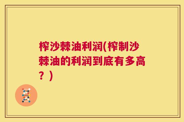 榨沙棘油利润(榨制沙棘油的利润到底有多高？)