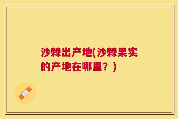 沙棘出产地(沙棘果实的产地在哪里？)