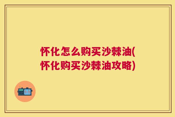 怀化怎么购买沙棘油(怀化购买沙棘油攻略)