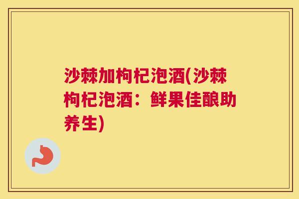 沙棘加枸杞泡酒(沙棘枸杞泡酒：鲜果佳酿助养生)
