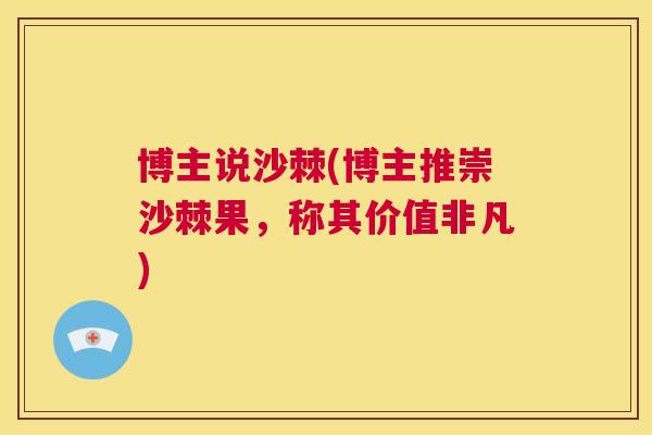 博主说沙棘(博主推崇沙棘果，称其价值非凡)