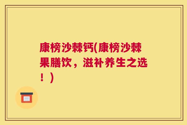 康榜沙棘钙(康榜沙棘果膳饮，滋补养生之选！)