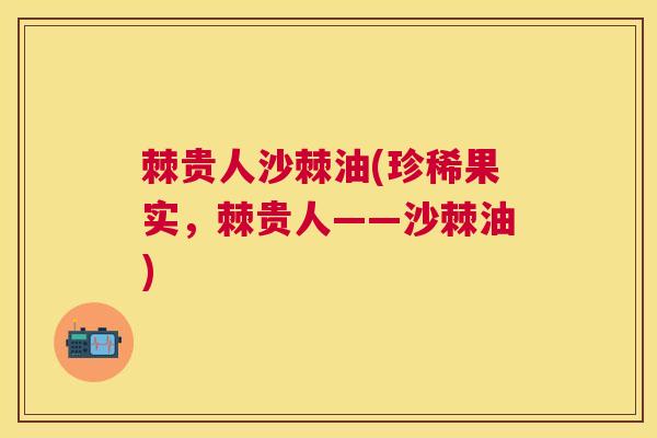 棘贵人沙棘油(珍稀果实，棘贵人——沙棘油)